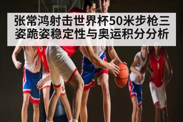 张常鸿射击世界杯50米步枪三姿跪姿稳定性与奥运积分分析